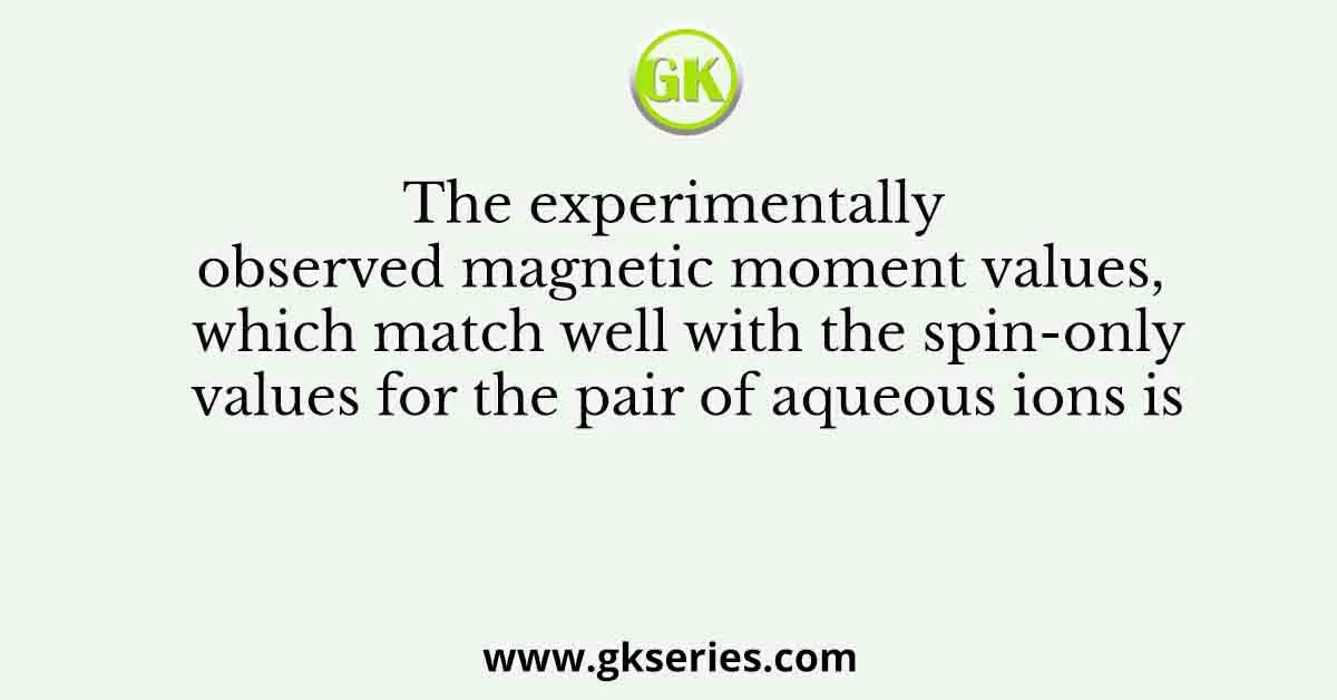 The experimentally observed magnetic moment values, which match well with the spin-only values for the pair of aqueous ions is