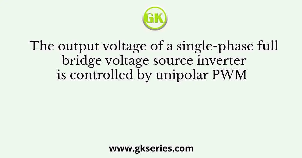 The output voltage of a single-phase full bridge voltage source inverter is controlled by unipolar PWM