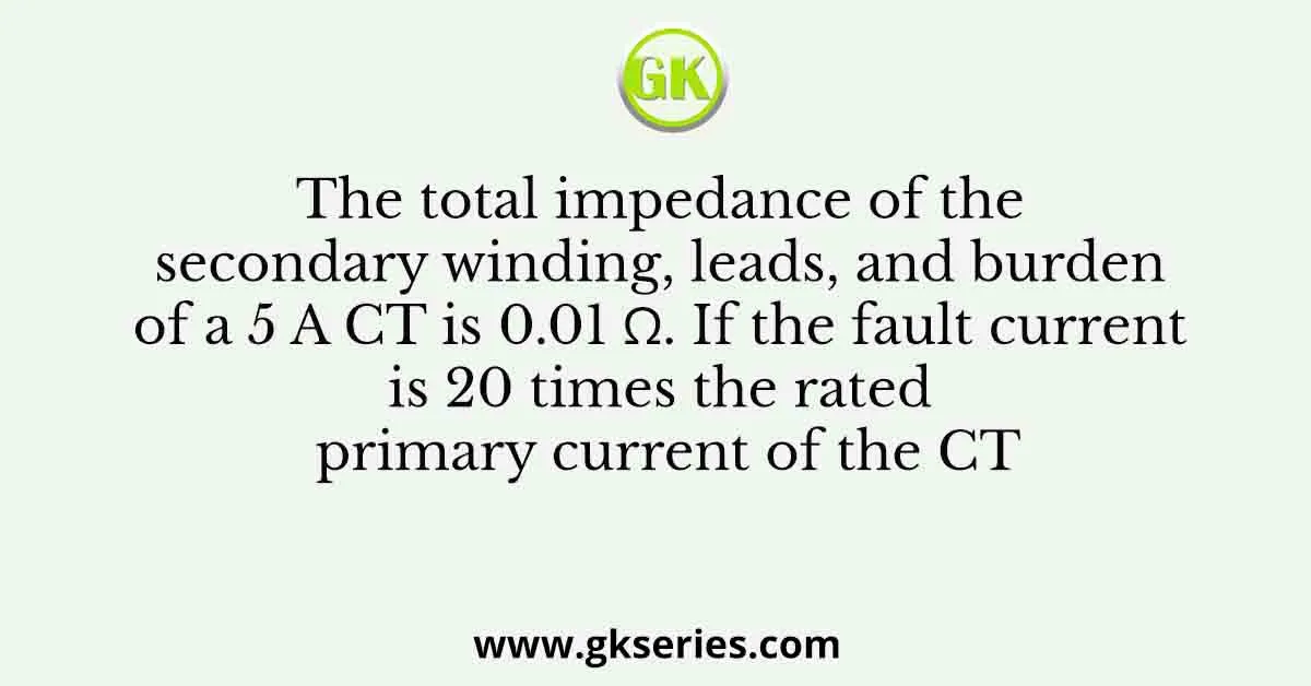 The total impedance of the secondary winding, leads, and burden of a 5 A CT is 0.01 Ω. If the fault current is 20 times the rated primary current of the CT