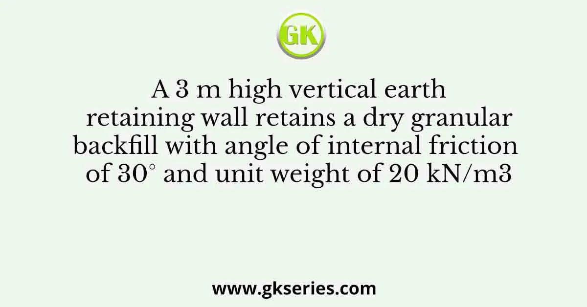 A 3 m high vertical earth retaining wall retains a dry granular backfill with angle of internal friction of 30° and unit weight of 20 kN/m3