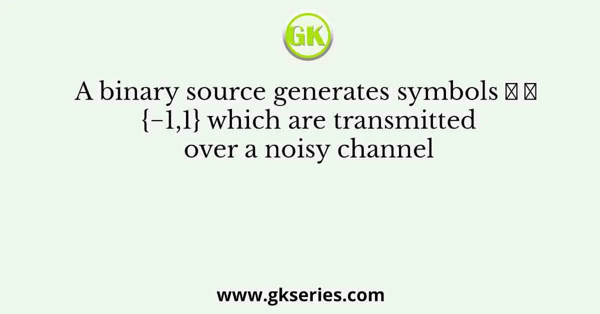 A binary source generates symbols 𝑋 ∈ {−1,1} which are transmitted over a noisy channel