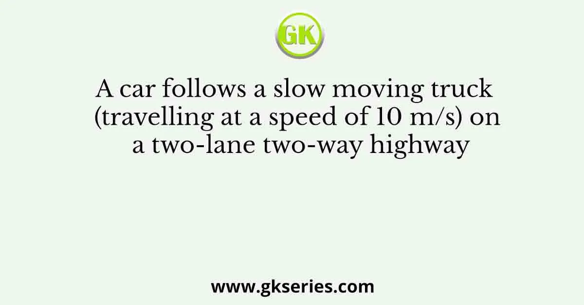 A car follows a slow moving truck (travelling at a speed of 10 m/s) on a two-lane two-way highway