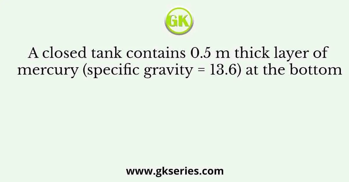 A closed tank contains 0.5 m thick layer of mercury (specific gravity = 13.6) at the bottom