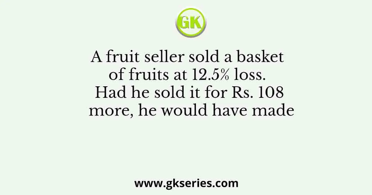A fruit seller sold a basket of fruits at 12.5% loss. Had he sold it for Rs. 108 more, he would have made