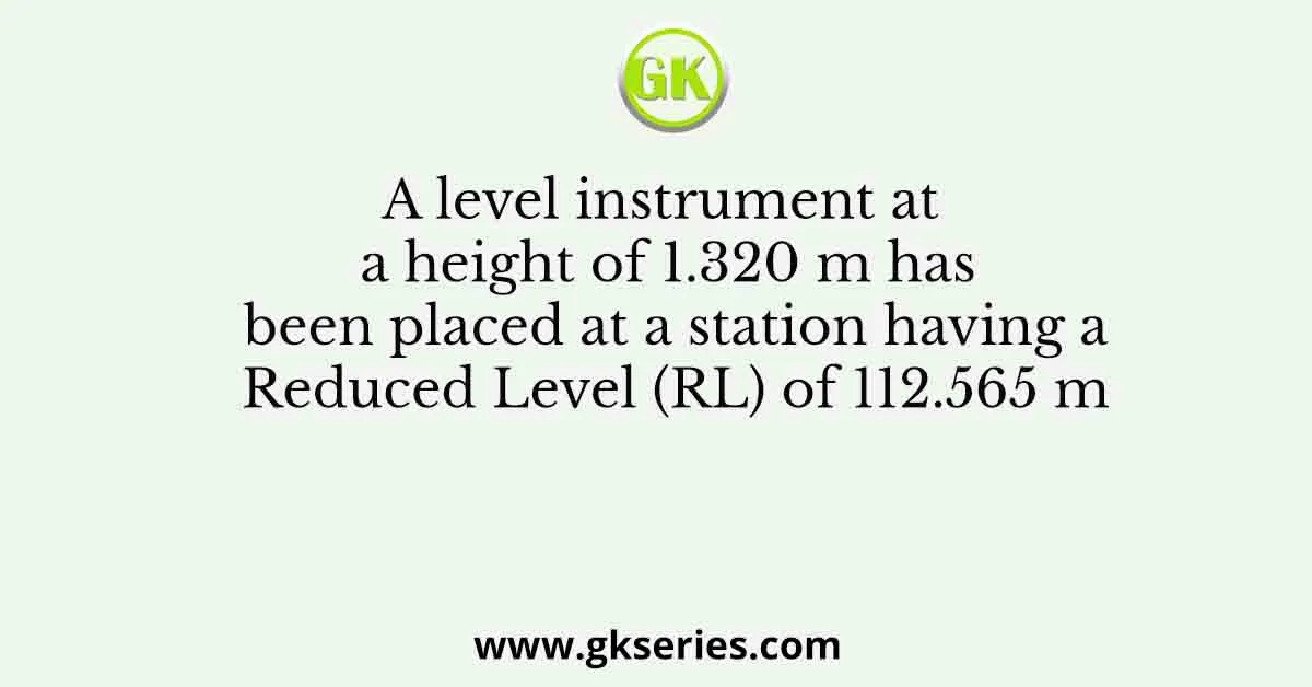A level instrument at a height of 1.320 m has been placed at a station having a Reduced Level (RL) of 112.565 m