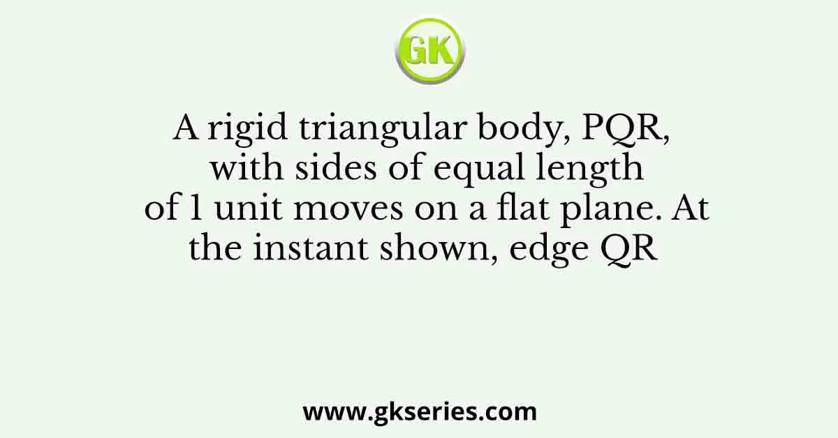 A rigid triangular body, PQR, with sides of equal length of 1 unit moves on a flat plane. At the instant shown, edge QR