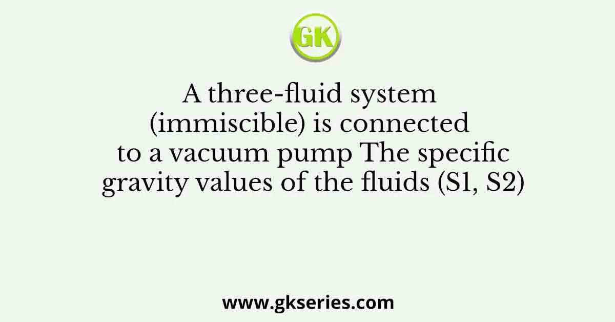 A three-fluid system (immiscible) is connected to a vacuum pump The specific gravity values of the fluids (S1, S2)