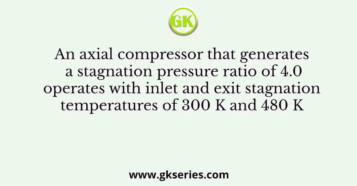 An axial compressor that generates a stagnation pressure ratio of 4.0 operates with inlet and exit stagnation temperatures of 300 K and 480 K