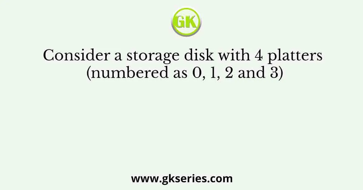Consider a storage disk with 4 platters (numbered as 0, 1, 2 and 3)