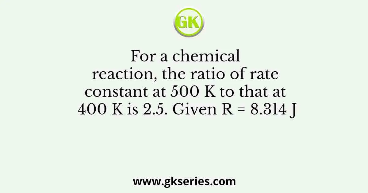 For a chemical reaction, the ratio of rate constant at 500 K to that at 400 K is 2.5. Given R = 8.314 J