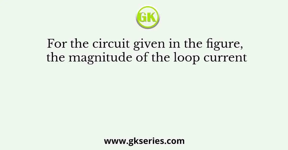 For the circuit given in the figure, the magnitude of the loop current