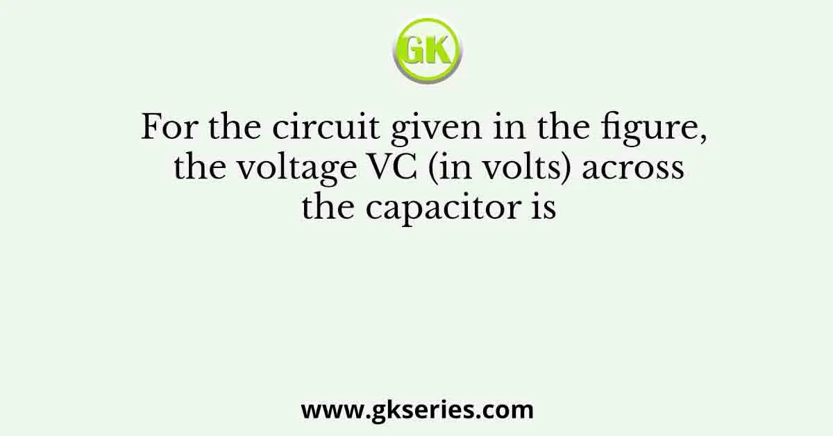 For the circuit given in the figure, the voltage VC (in volts) across the capacitor is