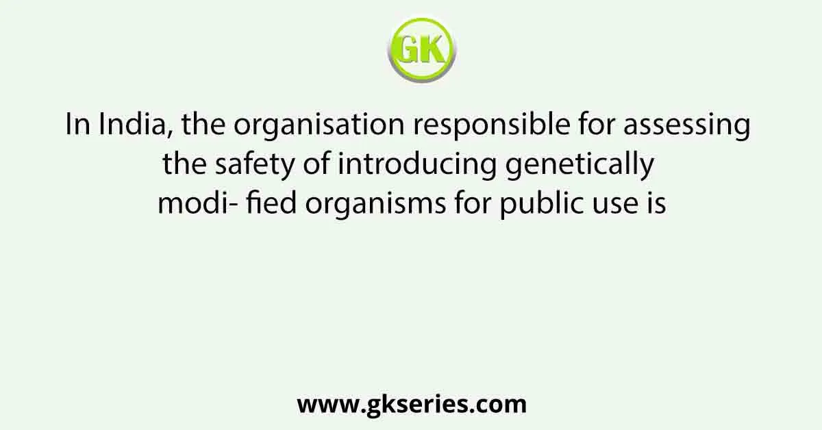 In India, the organisation responsible for assessing the safety of introducing genetically modi- fied organisms for public use is