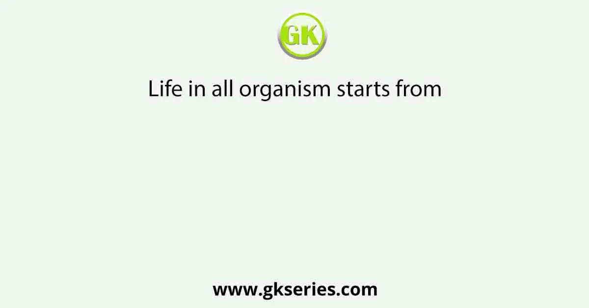 Life in all organism starts from
