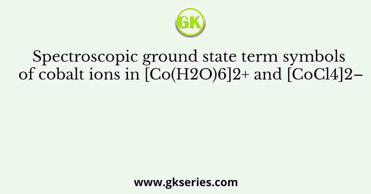 Spectroscopic ground state term symbols of cobalt ions in [Co(H2O)6]2+ and [CoCl4]2–
