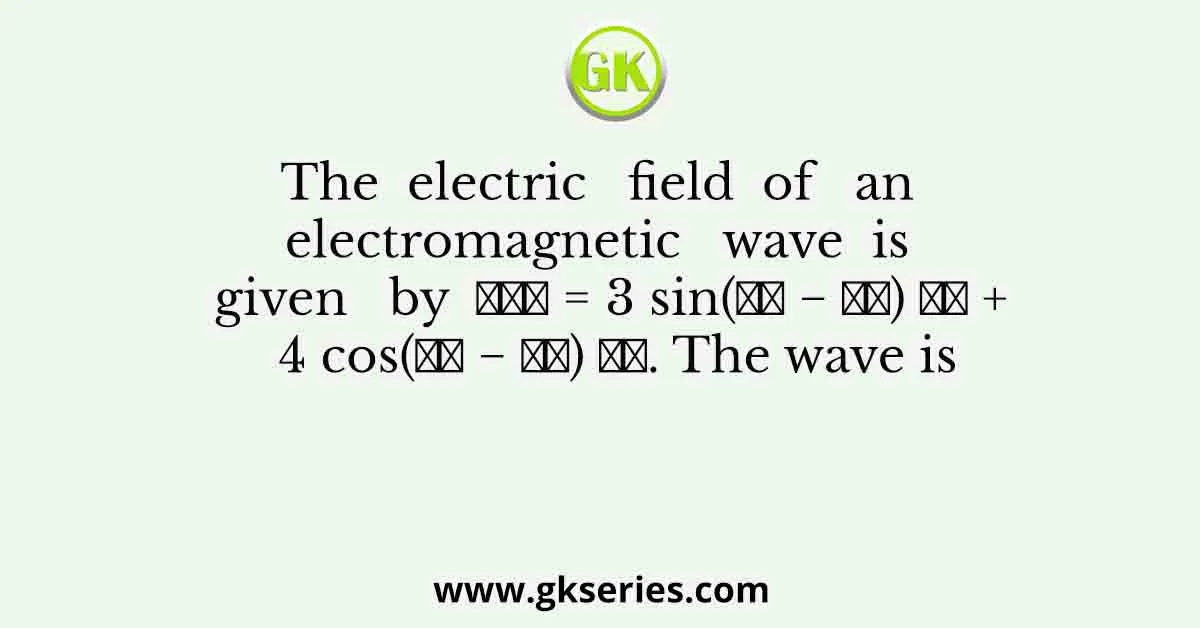 The electric field of an electromagnetic wave is given by 𝐸⃗→ = 3 sin(𝑘𝑧 − 𝜔𝑡) 𝑥̂ + 4 cos(𝑘𝑧 − 𝜔𝑡) 𝑦̂. The wave is