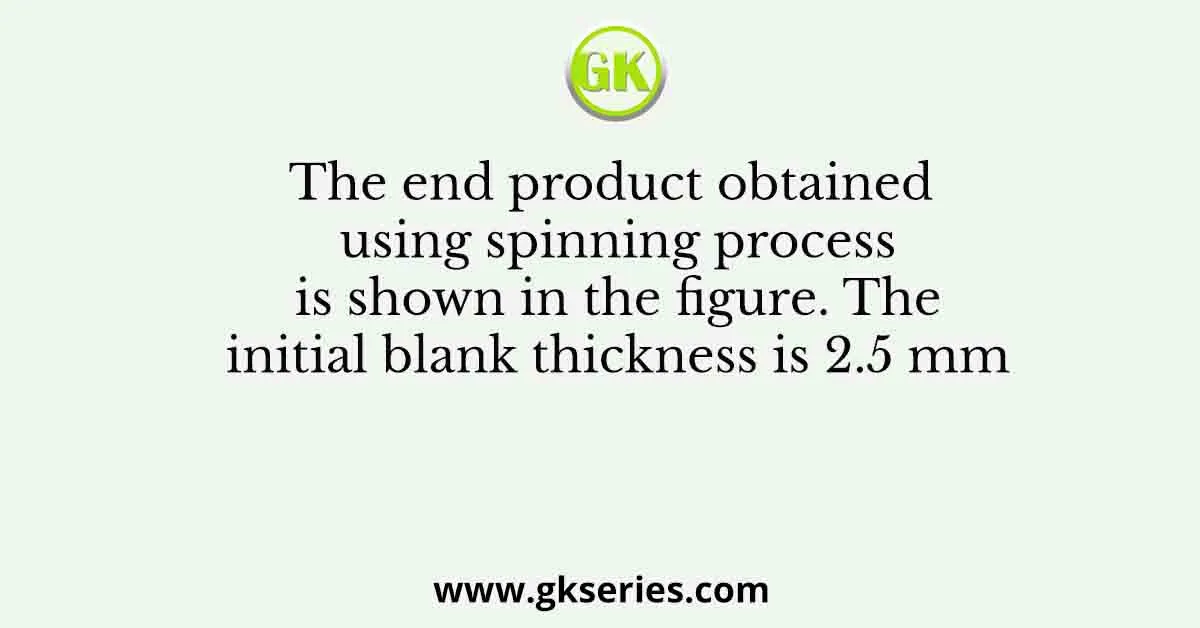 The end product obtained using spinning process is shown in the figure. The initial blank thickness is 2.5 mm