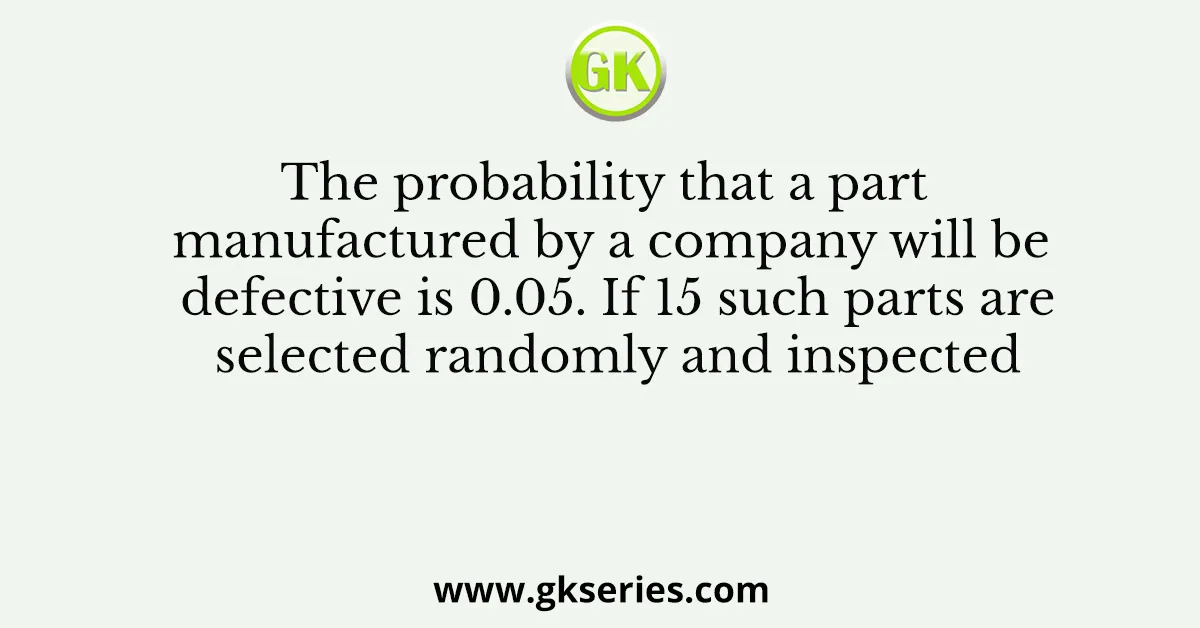 The probability that a part manufactured by a company will be defective is 0.05. If 15 such parts are selected randomly and inspected