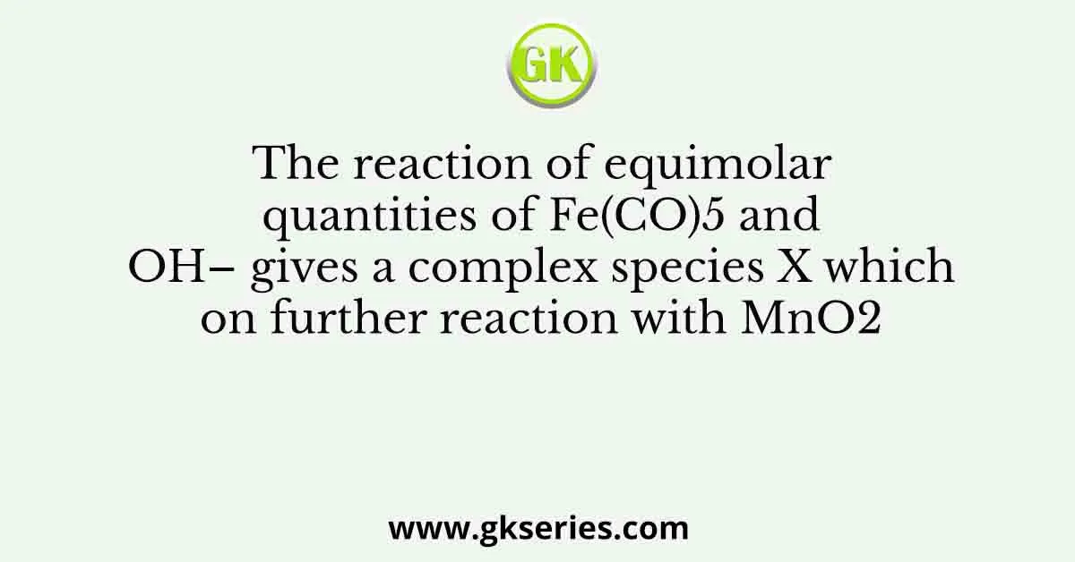 The reaction of equimolar quantities of Fe(CO)5 and OH– gives a complex species X which on further reaction with MnO2