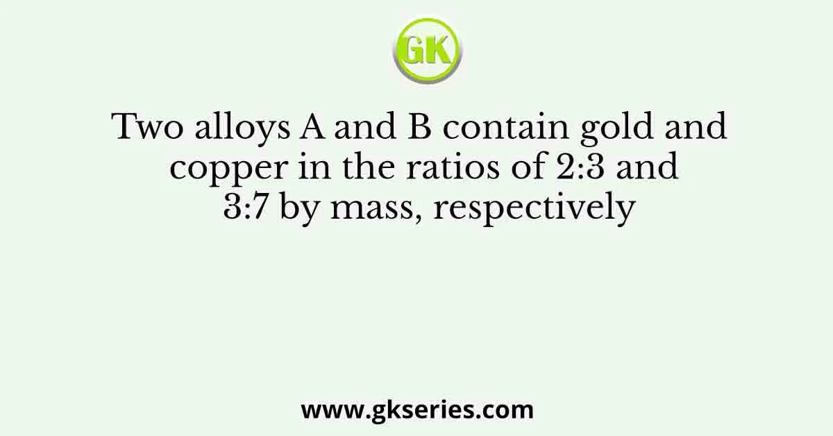 Two alloys A and B contain gold and copper in the ratios of 2:3 and 3:7 by mass, respectively