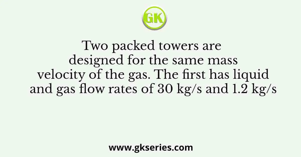 Two packed towers are designed for the same mass velocity of the gas. The first has liquid and gas flow rates of 30 kg/s and 1.2 kg/s