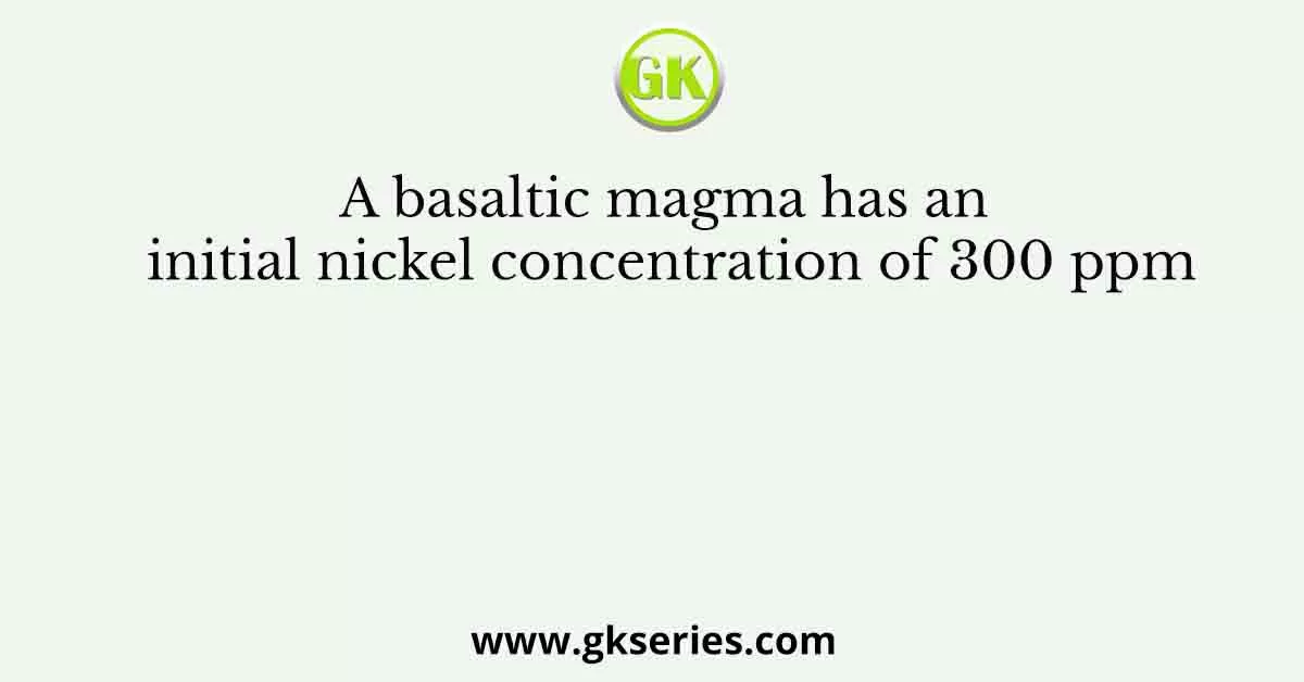 A basaltic magma has an initial nickel concentration of 300 ppm