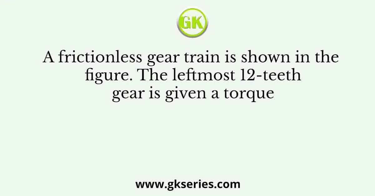 A frictionless gear train is shown in the figure. The leftmost 12-teeth gear is given a torque