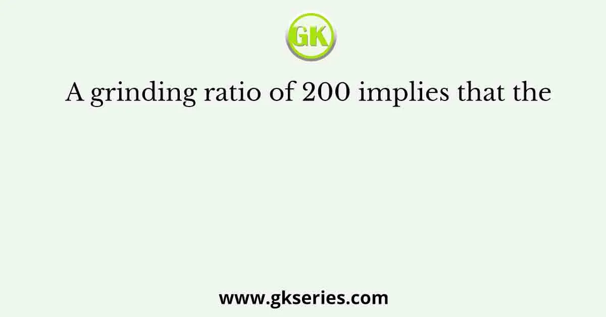 A grinding ratio of 200 implies that the