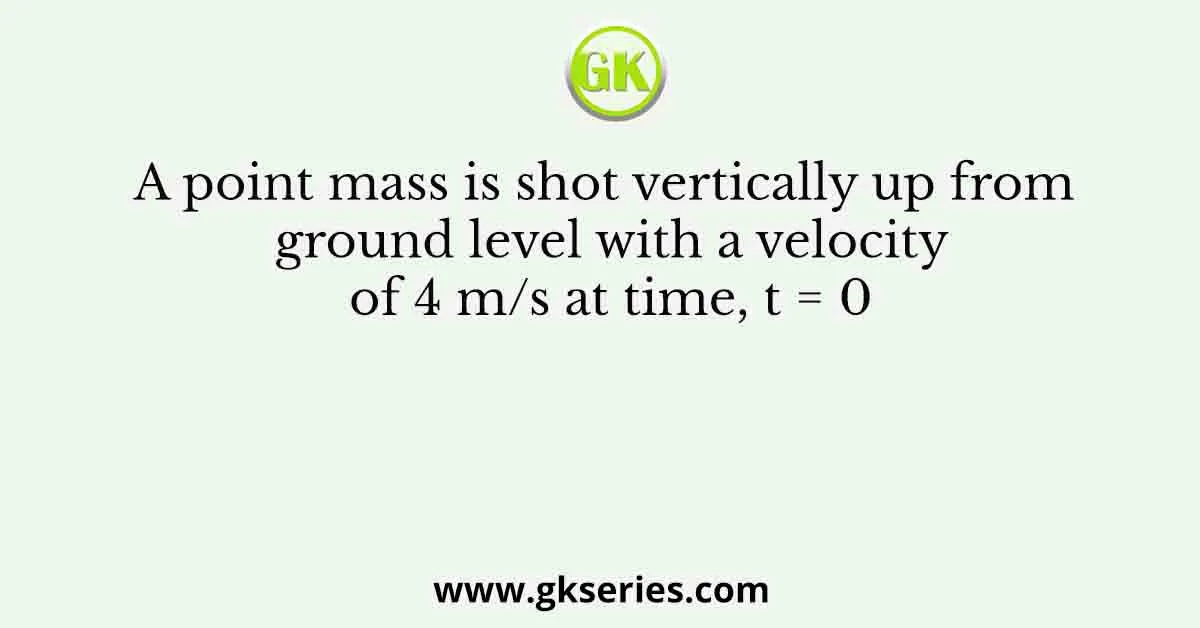 A point mass is shot vertically up from ground level with a velocity of 4 m/s at time, t = 0