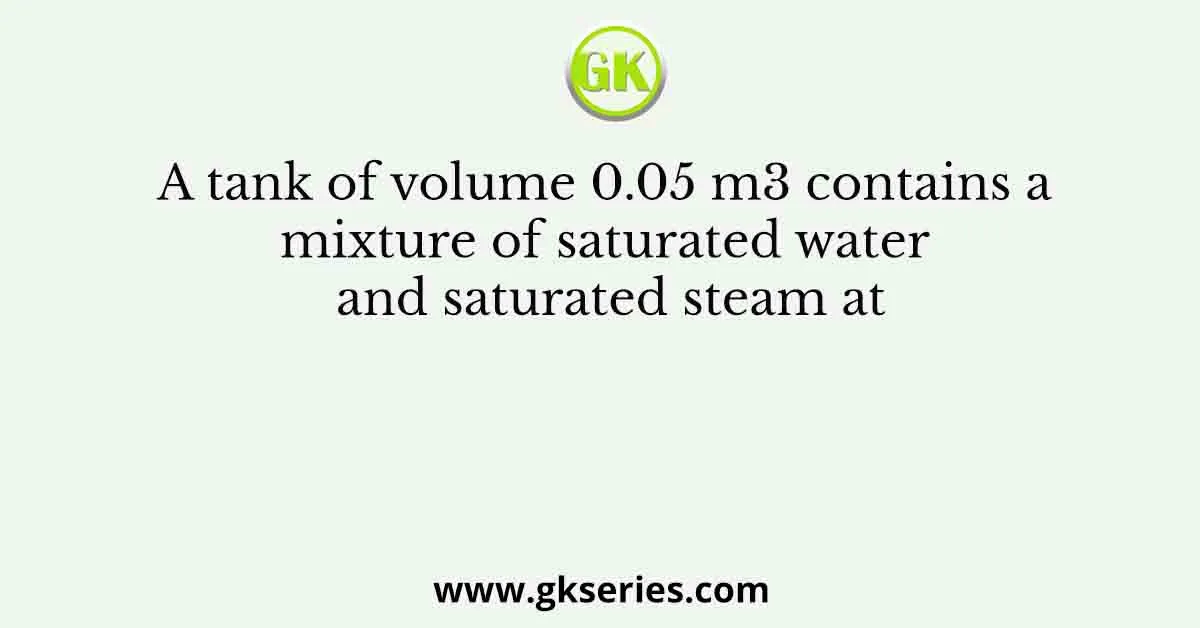 A tank of volume 0.05 m3 contains a mixture of saturated water and saturated steam at