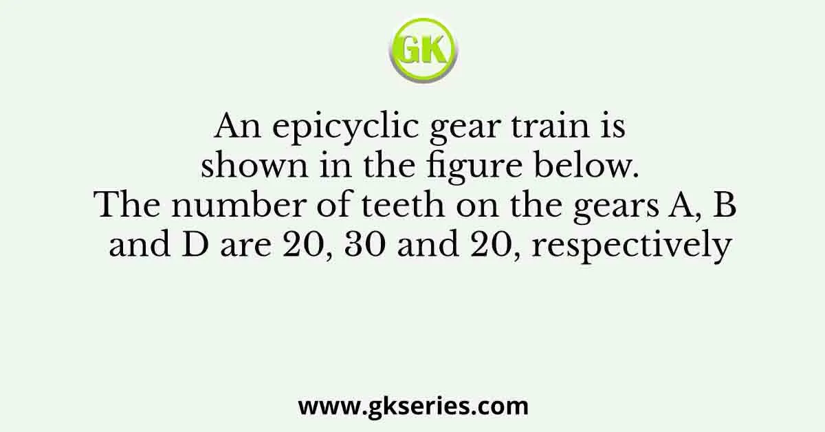 An epicyclic gear train is shown in the figure below. The number of teeth on the gears A, B and D are 20, 30 and 20, respectively
