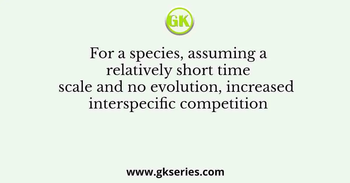 For a species, assuming a relatively short time scale and no evolution, increased interspecific competition