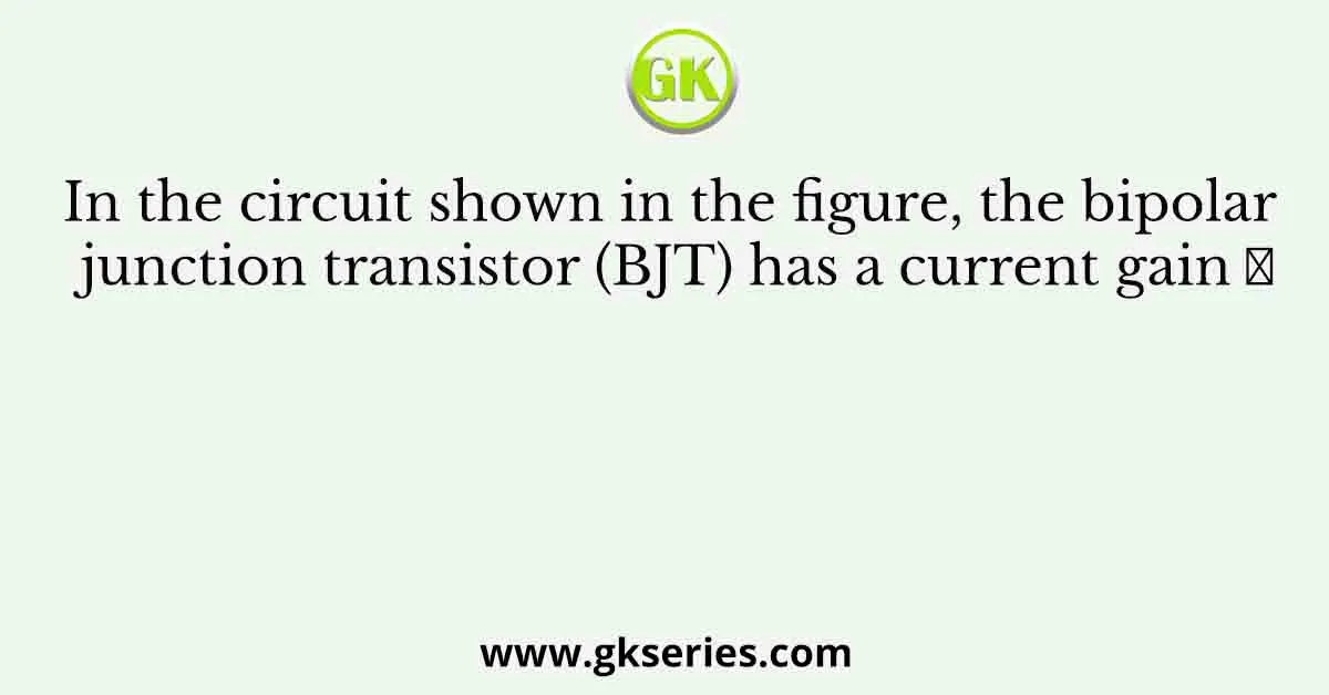 In the circuit shown in the figure, the bipolar junction transistor (BJT) has a current gain 𝛽