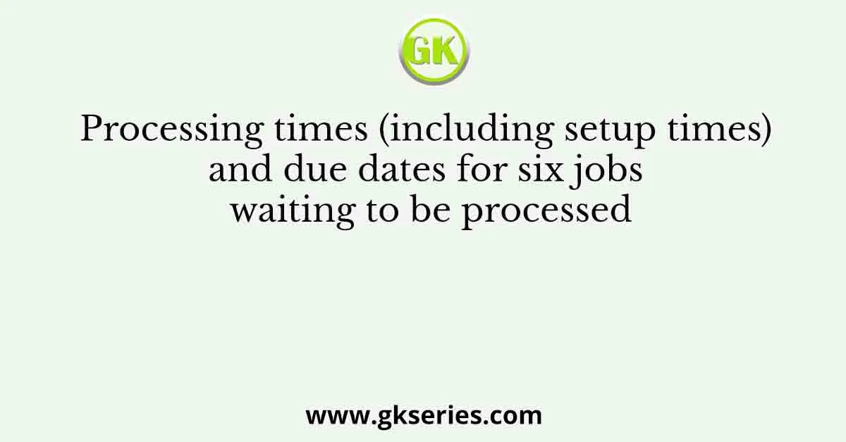 Processing times (including setup times) and due dates for six jobs waiting to be processed