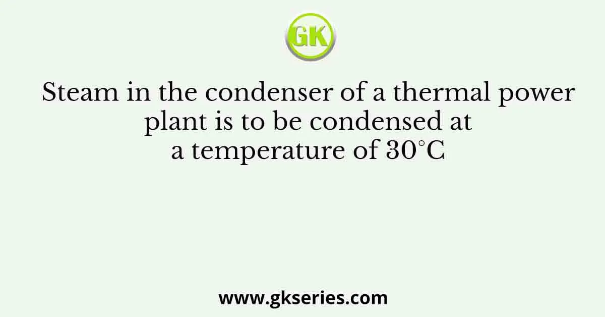 Steam in the condenser of a thermal power plant is to be condensed at a temperature of 30°C