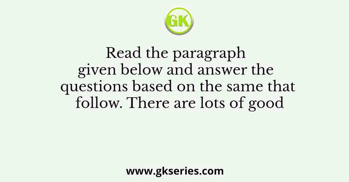 Read the paragraph given below and answer the questions based on the same that follow. There are lots of good