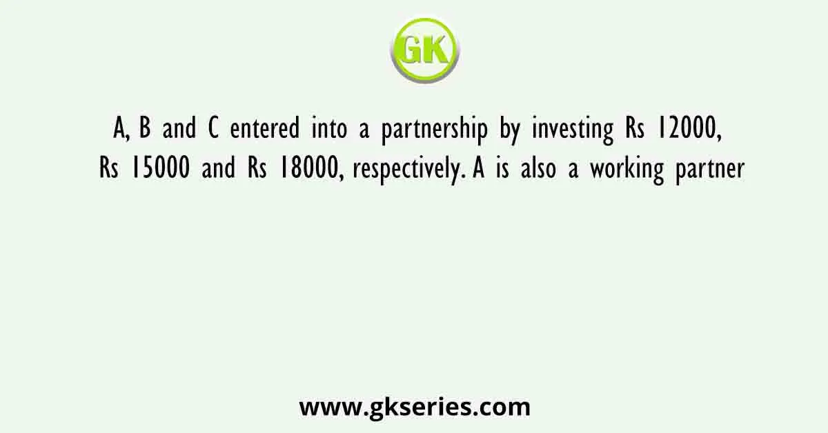 A, B and C entered into a partnership by investing Rs 12000, Rs 15000 and Rs 18000, respectively. A is also a working partner