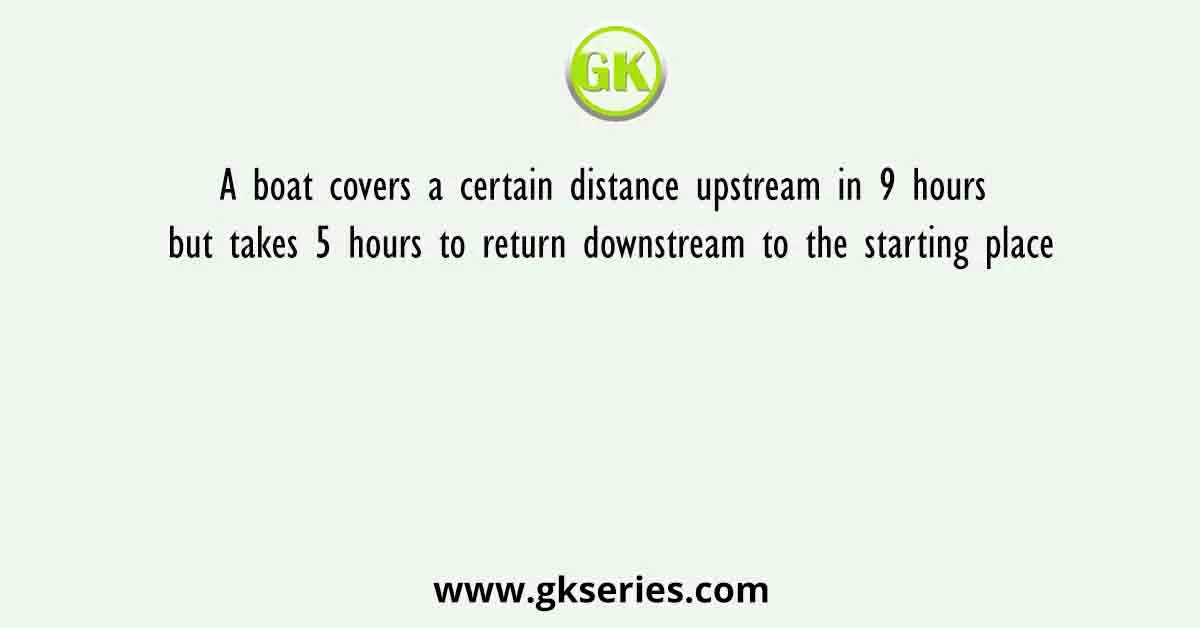 A boat covers a certain distance upstream in 9 hours but takes 5 hours to return downstream to the starting place