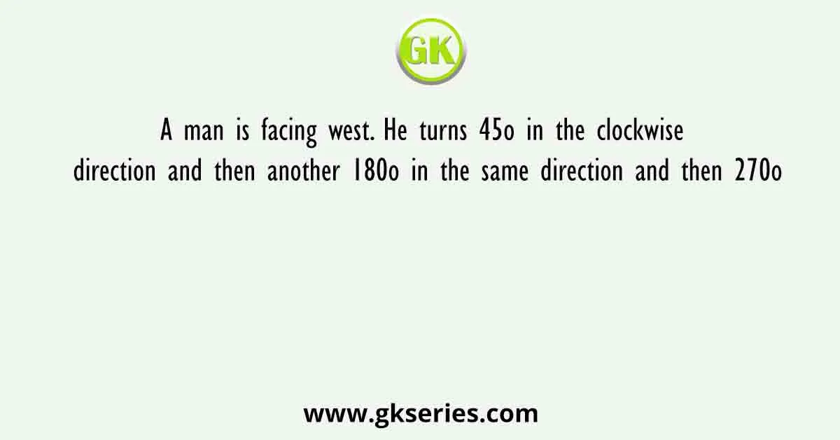 A man is facing west. He turns 45o in the clockwise direction and then another 180o in the same direction and then 270o
