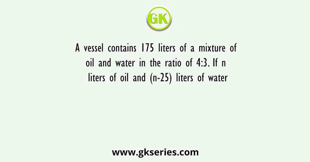 A vessel contains 175 liters of a mixture of oil and water in the ratio of 4:3. If n liters of oil and (n-25) liters of water