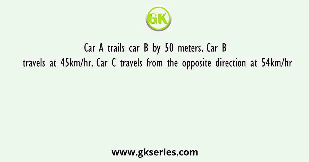 Car A trails car B by 50 meters. Car B travels at 45km/hr. Car C travels from the opposite direction at 54km/hr