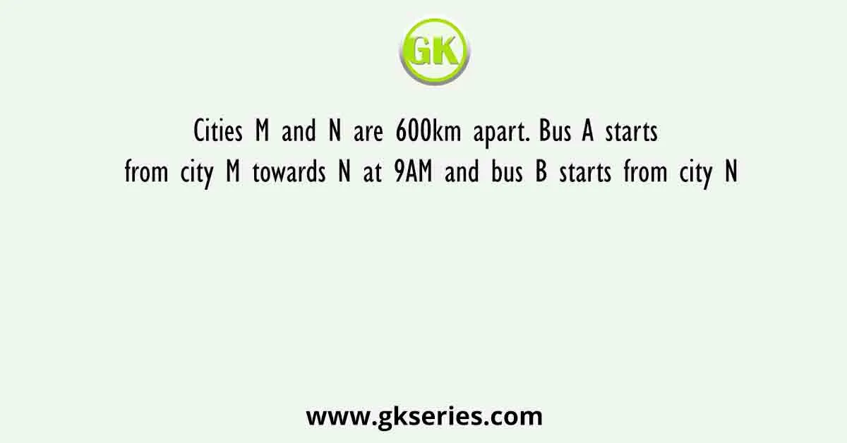 Cities M and N are 600km apart. Bus A starts from city M towards N at 9AM and bus B starts from city N