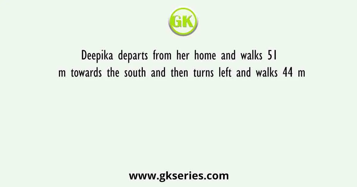 Deepika departs from her home and walks 51 m towards the south and then turns left and walks 44 m