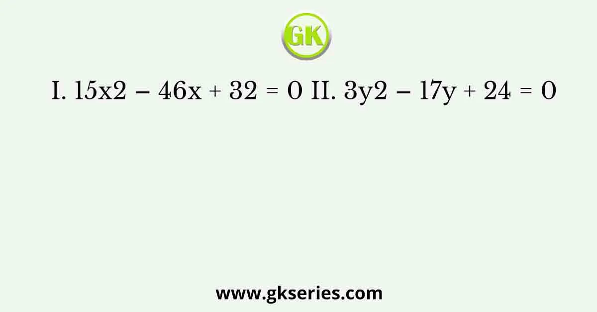 I. 15x2 – 46x + 32 = 0 II. 3y2 – 17y + 24 = 0
