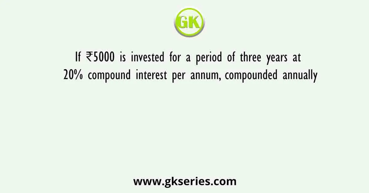 If ₹5000 is invested for a period of three years at 20% compound interest per annum, compounded annually