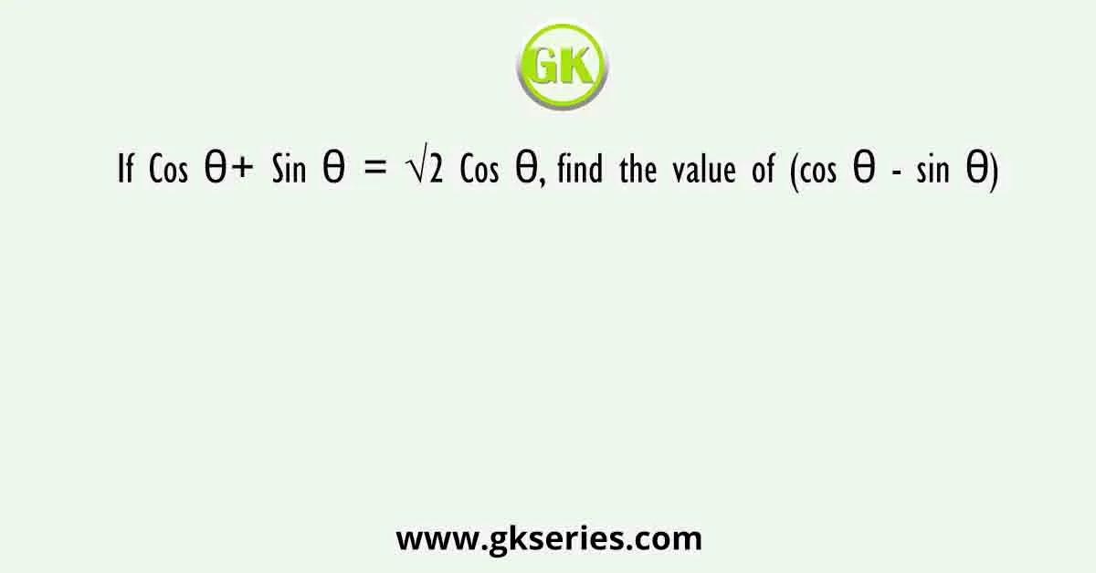 If Cos θ+ Sin θ = √2 Cos θ, find the value of (cos θ - sin θ)