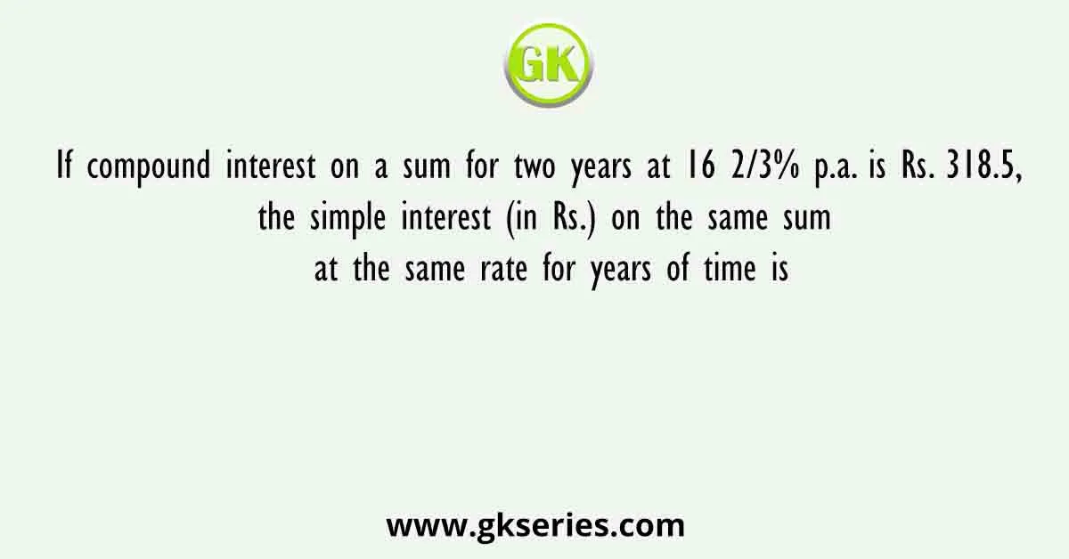 If compound interest on a sum for two years at 16 2/3% p.a. is Rs. 318.5, the simple interest (in Rs.) on the same sum at the same rate for years of time is