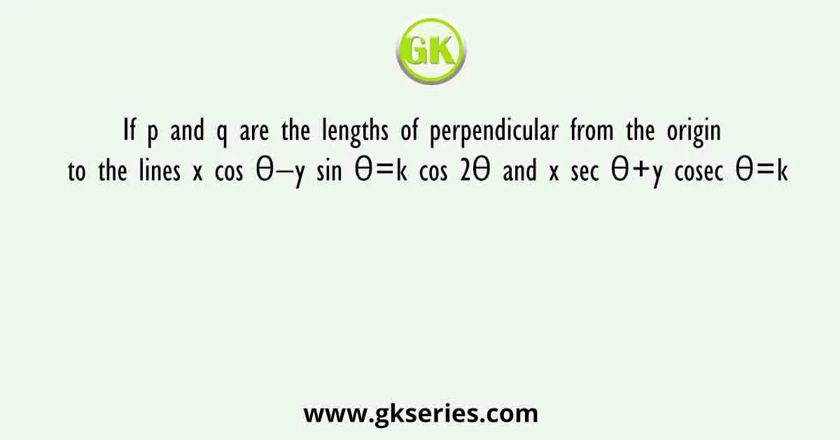 If p and q are the lengths of perpendicular from the origin to the lines x cos θ−y sin θ=k cos 2θ and x sec θ+y cosec θ=k