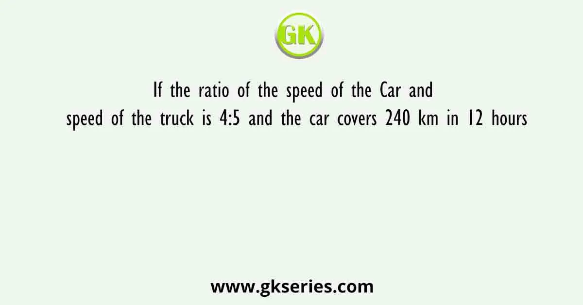 If the ratio of the speed of the Car and speed of the truck is 4:5 and the car covers 240 km in 12 hours