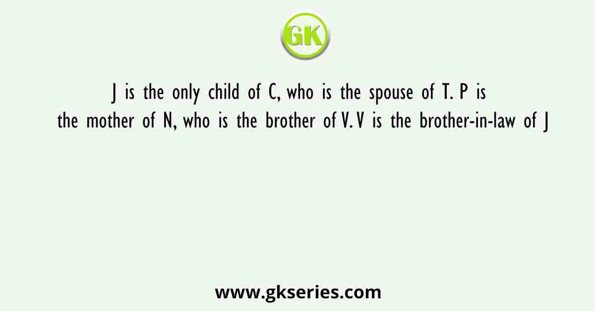 J is the only child of C, who is the spouse of T. P is the mother of N, who is the brother of V. V is the brother-in-law of J